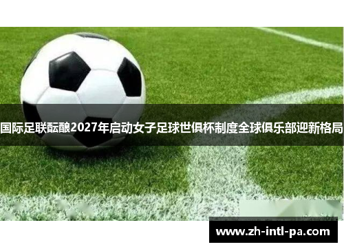 国际足联酝酿2027年启动女子足球世俱杯制度全球俱乐部迎新格局